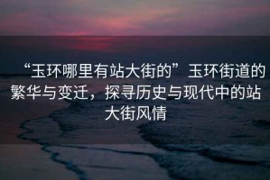“玉環哪里有站大街的”玉環街道的繁華與變遷，探尋歷史與現代中的站大街風情