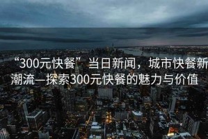 “300元快餐”當日新聞，城市快餐新潮流—探索300元快餐的魅力與價值
