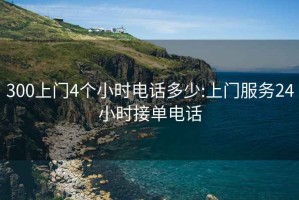 300上門4個小時電話多少:上門服務24小時接單電話