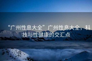 “廣州性息大全”廣州性息大全，科技與性健康的交匯點