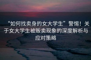 “如何找賣身的女大學(xué)生”警惕！關(guān)于女大學(xué)生被販賣現(xiàn)象的深度解析與應(yīng)對(duì)策略