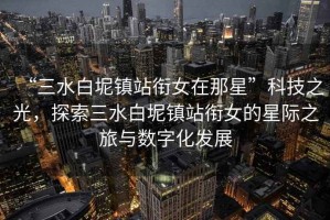 “三水白坭鎮站銜女在那星”科技之光，探索三水白坭鎮站銜女的星際之旅與數字化發展