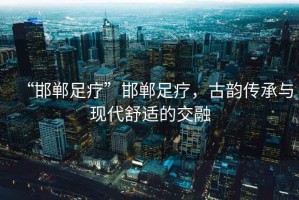 “邯鄲足療”邯鄲足療，古韻傳承與現代舒適的交融