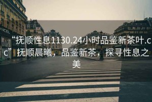 “撫順性息1130.24小時品鑒新茶葉.cc”撫順晨曦，品鑒新茶，探尋性息之美