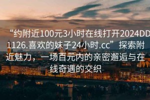 “約附近100元3小時在線打開2024DD1126.喜歡的妹子24小時.cc”探索附近魅力，一場百元內的親密邂逅與在線奇遇的交織