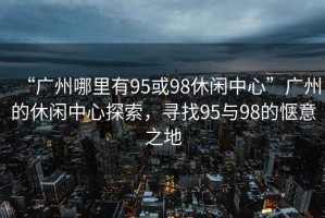 “廣州哪里有95或98休閑中心”廣州的休閑中心探索，尋找95與98的愜意之地