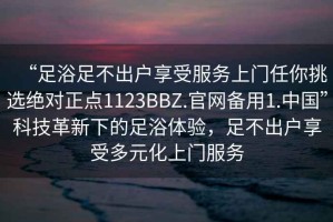 “足浴足不出戶享受服務上門任你挑選絕對正點1123BBZ.官網備用1.中國”科技革新下的足浴體驗，足不出戶享受多元化上門服務