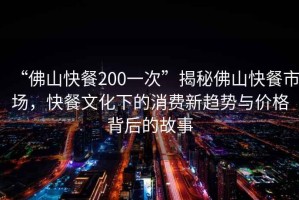 “佛山快餐200一次”揭秘佛山快餐市場，快餐文化下的消費新趨勢與價格背后的故事