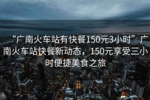“廣南火車站有快餐150元3小時”廣南火車站快餐新動態，150元享受三小時便捷美食之旅