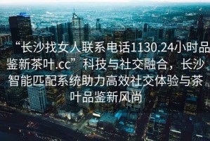 “長沙找女人聯系電話1130.24小時品鑒新茶葉.cc”科技與社交融合，長沙智能匹配系統助力高效社交體驗與茶葉品鑒新風尚