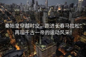 秦始皇穿越時空，跑進(jìn)長春馬拉松，再現(xiàn)千古一帝的運(yùn)動風(fēng)采！
