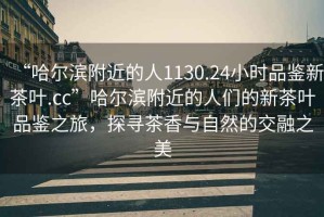 “哈爾濱附近的人1130.24小時品鑒新茶葉.cc”哈爾濱附近的人們的新茶葉品鑒之旅，探尋茶香與自然的交融之美