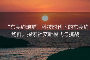 “東莞約炮群”科技時代下的東莞約炮群，探索社交新模式與挑戰