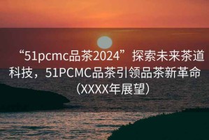 “51pcmc品茶2024”探索未來茶道科技，51PCMC品茶引領(lǐng)品茶新革命（XXXX年展望）