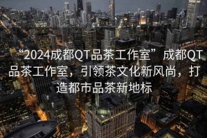 “2024成都QT品茶工作室”成都QT品茶工作室，引領茶文化新風尚，打造都市品茶新地標