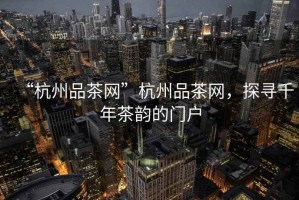“杭州品茶網”杭州品茶網，探尋千年茶韻的門戶