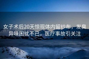 女子術(shù)后20天驚現(xiàn)體內(nèi)留紗布，發(fā)臭異味困擾不已，醫(yī)療事故引關(guān)注