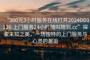 “300元3小時服務在線打開2024DD1126.上門服務24小時隨叫隨到.cc”探索未知之美，一場獨特的上門服務與心靈的邂逅