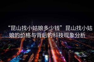 “昆山找小姑娘多少錢”昆山找小姑娘的價格與背后的科技現象分析