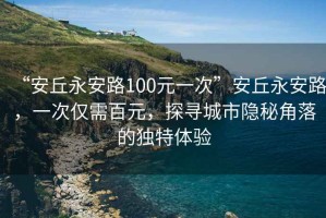 “安丘永安路100元一次”安丘永安路，一次僅需百元，探尋城市隱秘角落的獨特體驗