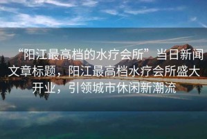“陽江最高檔的水療會(huì)所”當(dāng)日新聞文章標(biāo)題，陽江最高檔水療會(huì)所盛大開業(yè)，引領(lǐng)城市休閑新潮流