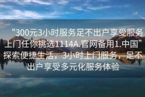 “300元3小時服務足不出戶享受服務上門任你挑選1114A.官網備用1.中國”探索便捷生活，3小時上門服務，足不出戶享受多元化服務體驗