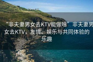 “非夫妻男女去KTV能做啥”非夫妻男女去KTV，友情、娛樂與共同體驗的樂趣