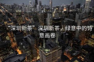 “深圳新茶”深圳新茶，綠意中的詩意畫卷