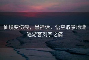 仙境變傷痕，黑神話，悟空取景地遭遇游客刻字之痛