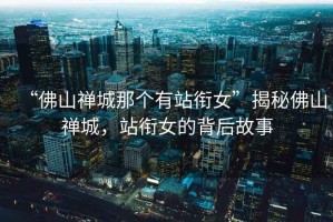 “佛山禪城那個有站銜女”揭秘佛山禪城，站銜女的背后故事