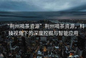 “荊州喝茶資源”荊州喝茶資源，科技視角下的深度挖掘與智能應(yīng)用