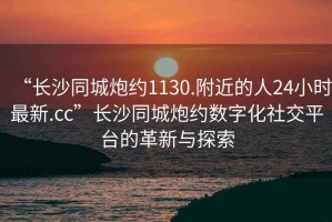 “長沙同城炮約1130.附近的人24小時最新.cc”長沙同城炮約數字化社交平臺的革新與探索