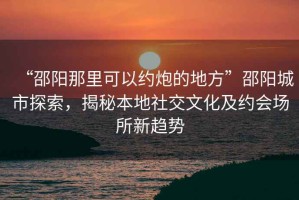 “邵陽那里可以約炮的地方”邵陽城市探索，揭秘本地社交文化及約會場所新趨勢