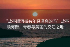 “鹽亭順河街有年輕漂亮的嗎”鹽亭順河街，青春與美麗的交匯之地