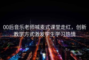 00后音樂老師喊麥式課堂走紅，創新教學方式激發學生學習熱情