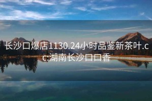 長沙口爆店1130.24小時品鑒新茶葉.cc:湖南長沙口口香