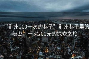 “荊州200一次的巷子”荊州巷子里的秘密，一次200元的探索之旅