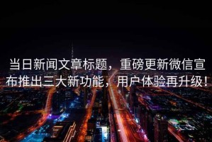 當日新聞文章標題，重磅更新微信宣布推出三大新功能，用戶體驗再升級！