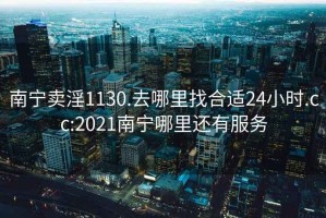 南寧賣淫1130.去哪里找合適24小時.cc:2021南寧哪里還有服務