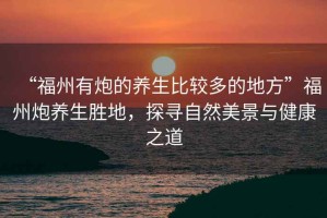 “福州有炮的養生比較多的地方”福州炮養生勝地，探尋自然美景與健康之道