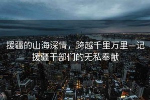 援疆的山海深情，跨越千里萬里—記援疆干部們的無私奉獻
