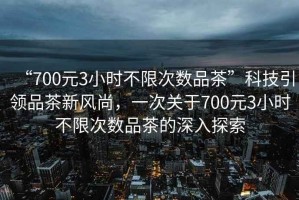 “700元3小時不限次數品茶”科技引領品茶新風尚，一次關于700元3小時不限次數品茶的深入探索