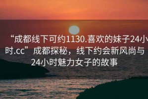 “成都線下可約1130.喜歡的妹子24小時.cc”成都探秘，線下約會新風尚與24小時魅力女子的故事