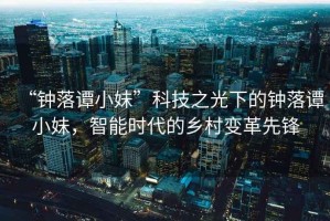 “鐘落譚小妹”科技之光下的鐘落譚小妹，智能時代的鄉村變革先鋒