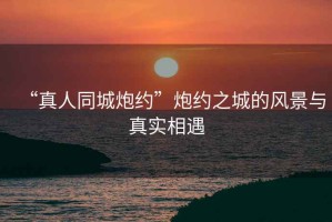 “真人同城炮約”炮約之城的風景與真實相遇