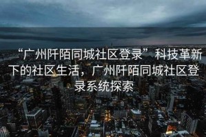 “廣州阡陌同城社區登錄”科技革新下的社區生活，廣州阡陌同城社區登錄系統探索