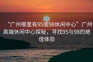 “廣州哪里有95或98休閑中心”廣州高端休閑中心探秘，尋找95與98的絕佳體驗