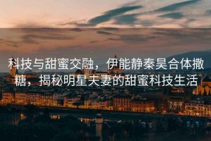 科技與甜蜜交融，伊能靜秦昊合體撒糖，揭秘明星夫妻的甜蜜科技生活