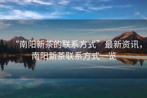 “南陽(yáng)新茶的聯(lián)系方式”最新資訊，南陽(yáng)新茶聯(lián)系方式一覽