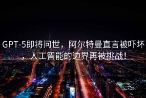 GPT-5即將問世，阿爾特曼直言被嚇壞，人工智能的邊界再被挑戰(zhàn)！
